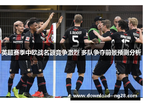 英超赛季中欧战名额竞争激烈 多队争夺前景预测分析