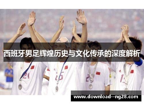 西班牙男足辉煌历史与文化传承的深度解析