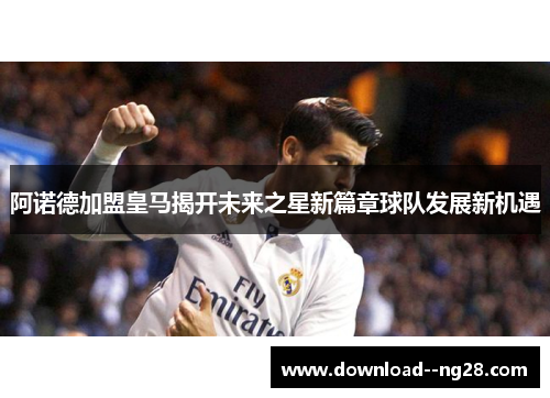 阿诺德加盟皇马揭开未来之星新篇章球队发展新机遇
