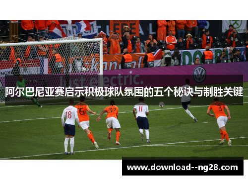 阿尔巴尼亚赛启示积极球队氛围的五个秘诀与制胜关键