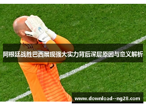 阿根廷战胜巴西展现强大实力背后深层原因与意义解析