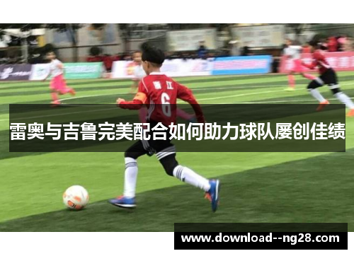 雷奥与吉鲁完美配合如何助力球队屡创佳绩