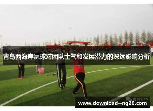 青岛西海岸赢球对团队士气和发展潜力的深远影响分析