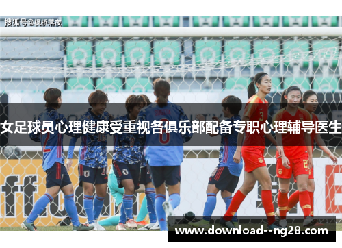 女足球员心理健康受重视各俱乐部配备专职心理辅导医生