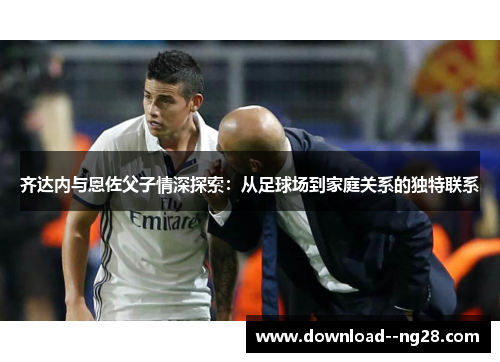齐达内与恩佐父子情深探索：从足球场到家庭关系的独特联系