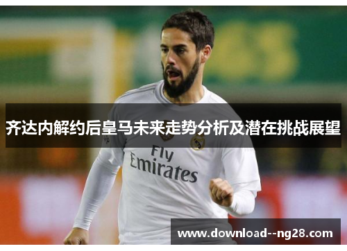 齐达内解约后皇马未来走势分析及潜在挑战展望