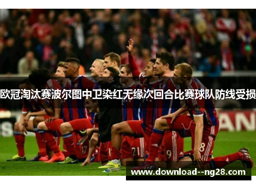 欧冠淘汰赛波尔图中卫染红无缘次回合比赛球队防线受损