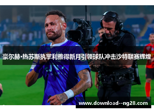 豪尔赫·热苏斯执掌利雅得新月引领球队冲击沙特联赛辉煌
